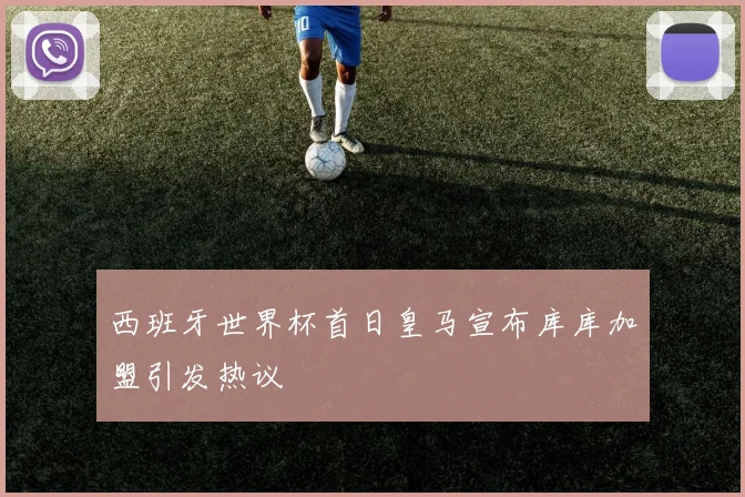西班牙世界杯首日皇马宣布库库加盟引发热议