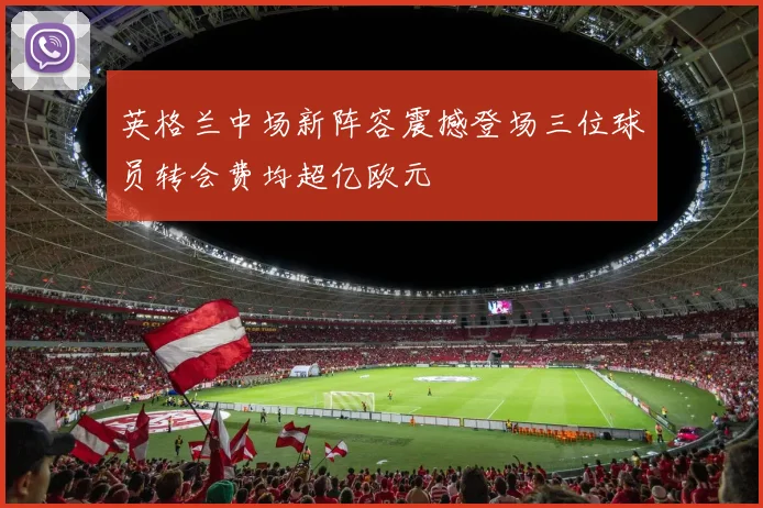 英格兰中场新阵容震撼登场三位球员转会费均超亿欧元