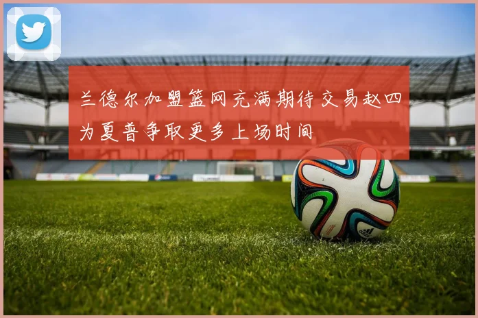 兰德尔加盟篮网充满期待交易赵四为夏普争取更多上场时间