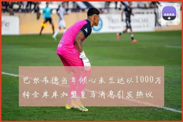 巴尔韦德当年倾心米兰达以1000万转会库库加盟皇马消息引发热议