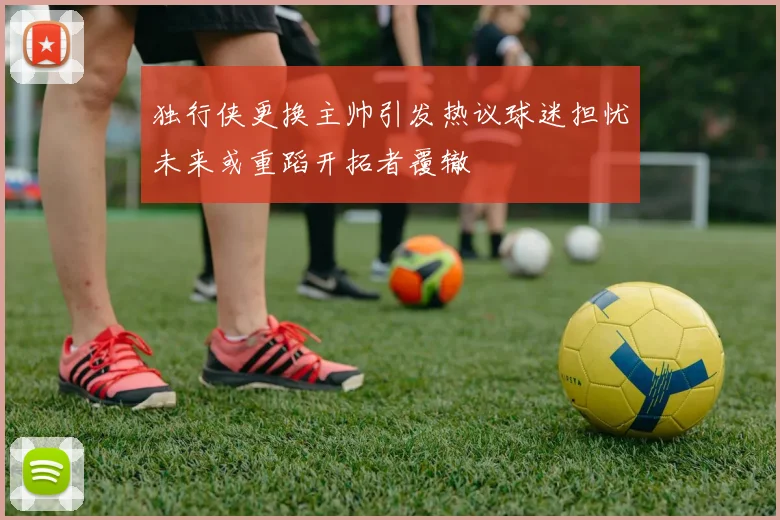 独行侠更换主帅引发热议球迷担忧未来或重蹈开拓者覆辙
