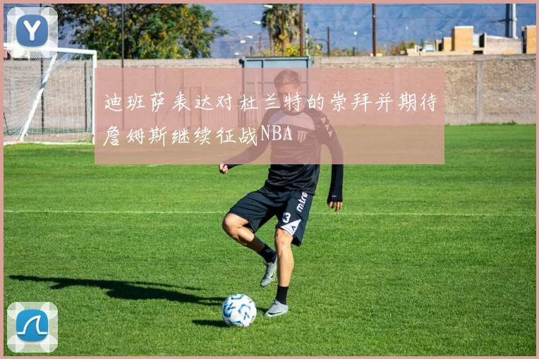迪班萨表达对杜兰特的崇拜并期待詹姆斯继续征战NBA
