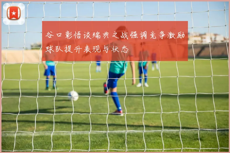 谷口彰悟谈瑞典之战强调竞争激励球队提升表现与状态
