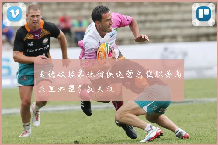 基德欲接掌独行侠运营总裁职务乌杰里加盟引发关注