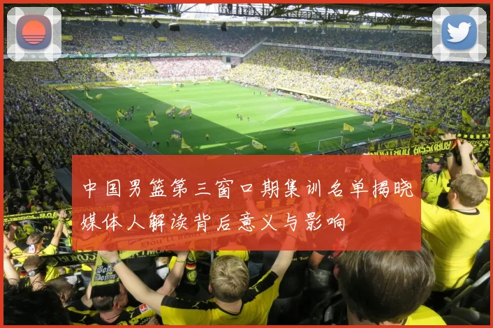 中国男篮第三窗口期集训名单揭晓媒体人解读背后意义与影响