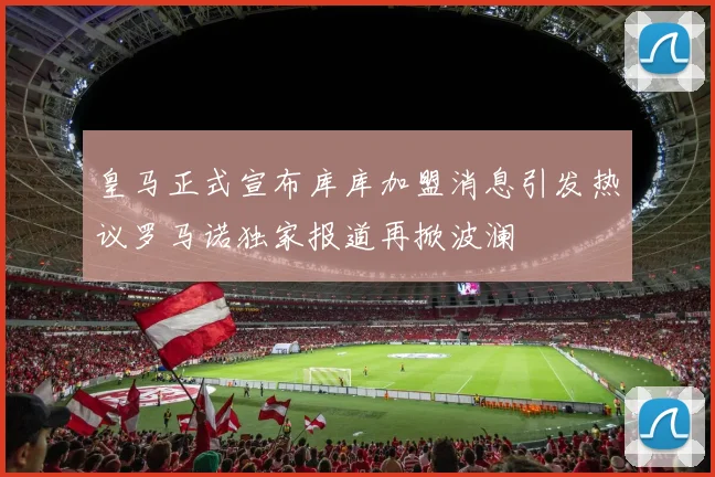 皇马正式宣布库库加盟消息引发热议罗马诺独家报道再掀波澜