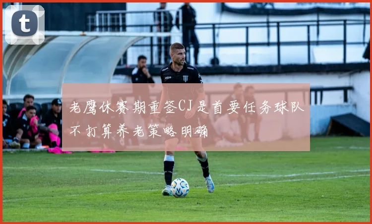 老鹰休赛期重签CJ是首要任务球队不打算养老策略明确
