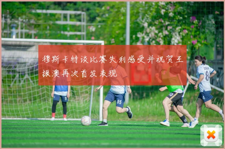 穆斯卡特谈比赛失利感受并祝贺王振澳再次首发表现