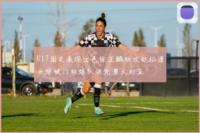 U17国足表现出色徐正鹏助攻赵松源头球破门助球队领先澳大利亚
