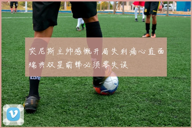 突尼斯主帅感慨开局失利痛心直面瑞典双星前锋必须零失误