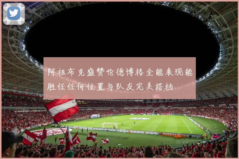 阿祖布克盛赞伦德博格全能表现能胜任任何位置与队友完美搭档
