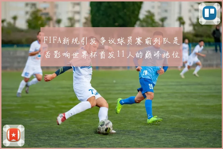 FIFA新规引发争议球员赛前列队是否影响世界杯首发11人的巅峰地位