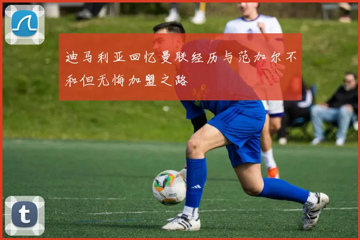 迪马利亚回忆曼联经历与范加尔不和但无悔加盟之路