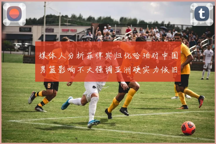 媒体人分析菲律宾归化哈珀对中国男篮影响不大强调亚洲硬实力依旧强劲