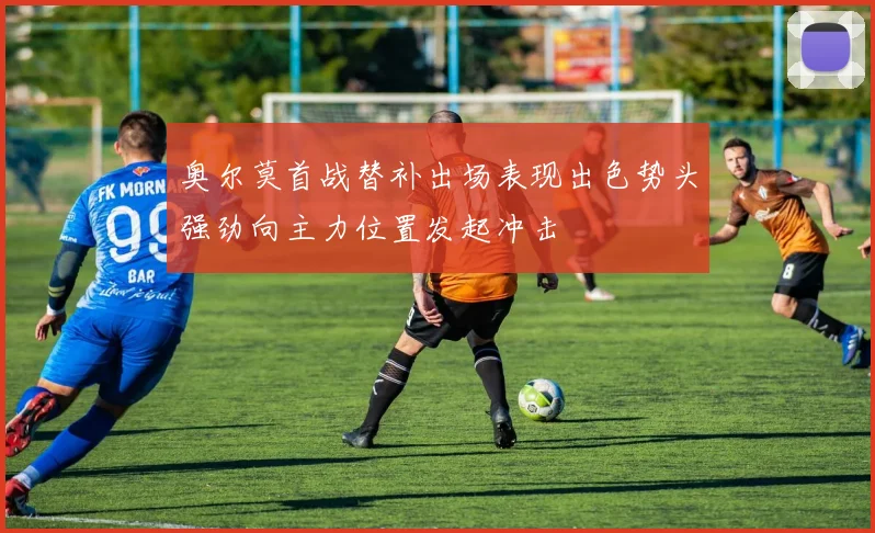 奥尔莫首战替补出场表现出色势头强劲向主力位置发起冲击