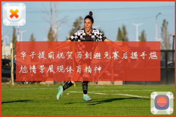华子提前祝贺马刺避免赛后握手尴尬情景展现体育精神